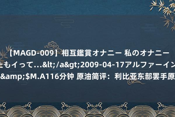 【MAGD-009】相互鑑賞オナニー 私のオナニーを見ながら、あなたもイって…</a>2009-04-17アルファーインターナショナル&$M.A116分钟 原油简评：利比亚东部罢手原油分娩和出口 泰西原油期货贯串第三天上升