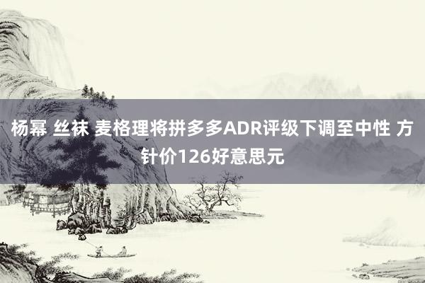 杨幂 丝袜 麦格理将拼多多ADR评级下调至中性 方针价126好意思元