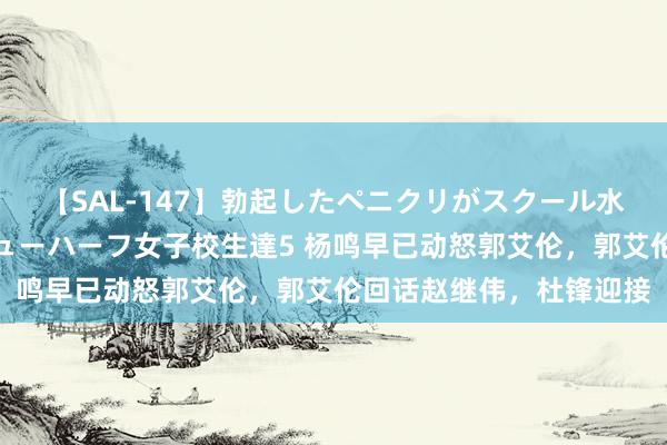 【SAL-147】勃起したペニクリがスクール水着を圧迫してしまうニューハーフ女子校生達5 杨鸣早已动怒郭艾伦，郭艾伦回话赵继伟，杜锋迎接