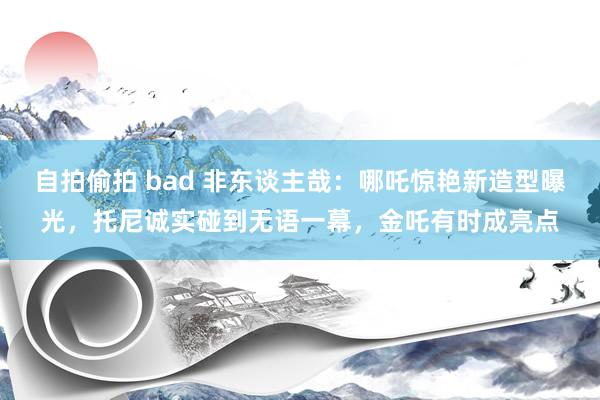 自拍偷拍 bad 非东谈主哉：哪吒惊艳新造型曝光，托尼诚实碰到无语一幕，金吒有时成亮点