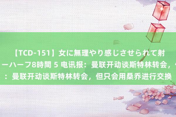 【TCD-151】女に無理やり感じさせられて射精までしてしまうニューハーフ8時間 5 电讯报：曼联开动谈斯特林转会，但只会用桑乔进行交换