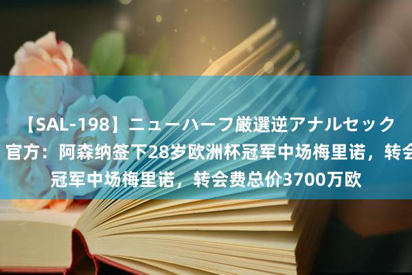 【SAL-198】ニューハーフ厳選逆アナルセックス全20名8時間！ 官方：阿森纳签下28岁欧洲杯冠军中场梅里诺，转会费总价3700万欧