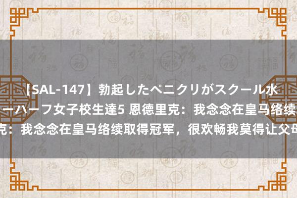 【SAL-147】勃起したペニクリがスクール水着を圧迫してしまうニューハーフ女子校生達5 恩德里克：我念念在皇马络续取得冠军，很欢畅我莫得让父母失望