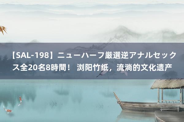 【SAL-198】ニューハーフ厳選逆アナルセックス全20名8時間！ 浏阳竹纸，流淌的文化遗产