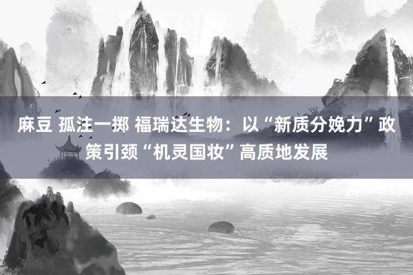 麻豆 孤注一掷 福瑞达生物：以“新质分娩力”政策引颈“机灵国妆”高质地发展