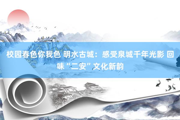 校园春色你我色 明水古城：感受泉城千年光影 回味“二安”文化新韵