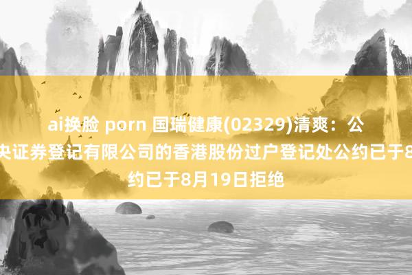 ai换脸 porn 国瑞健康(02329)清爽：公司与香港中央证券登记有限公司的香港股份过户登记处公约已于8月19日拒绝