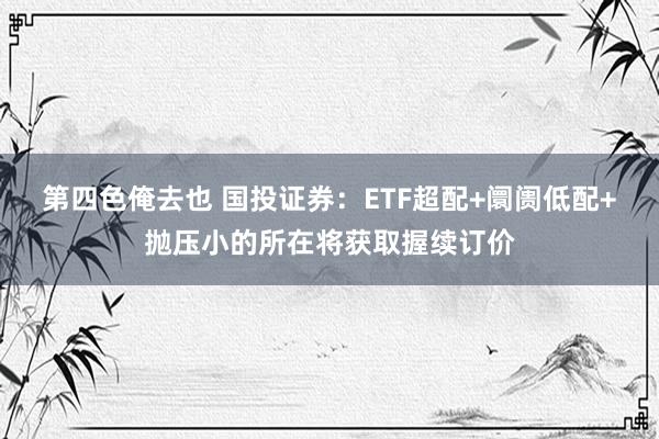 第四色俺去也 国投证券：ETF超配+阛阓低配+抛压小的所在将获取握续订价