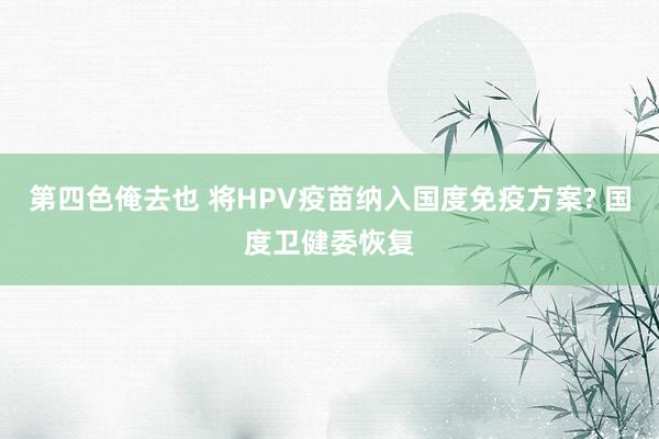 第四色俺去也 将HPV疫苗纳入国度免疫方案? 国度卫健委恢复