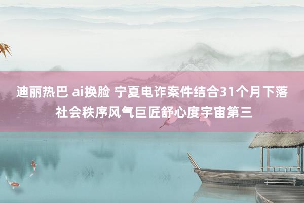 迪丽热巴 ai换脸 宁夏电诈案件结合31个月下落 社会秩序风气巨匠舒心度宇宙第三