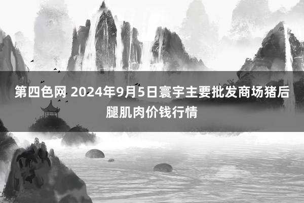 第四色网 2024年9月5日寰宇主要批发商场猪后腿肌肉价钱行情