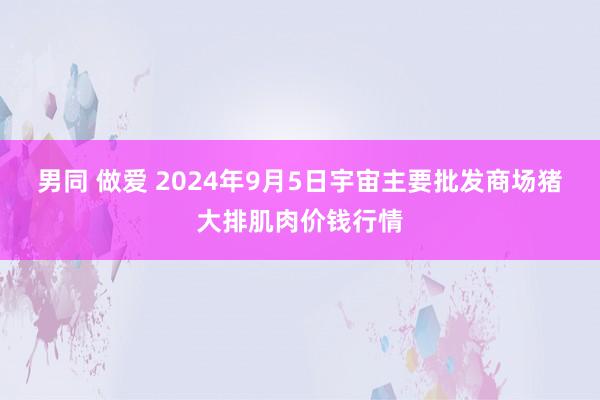 男同 做爱 2024年9月5日宇宙主要批发商场猪大排肌肉价钱行情