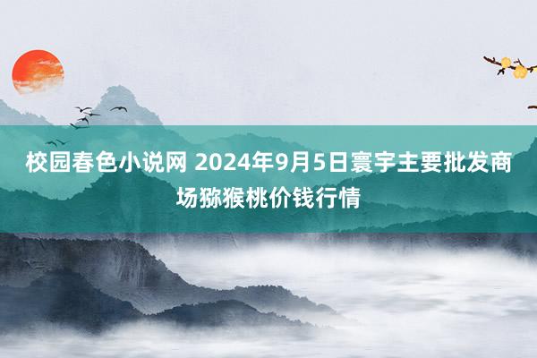 校园春色小说网 2024年9月5日寰宇主要批发商场猕猴桃价钱行情