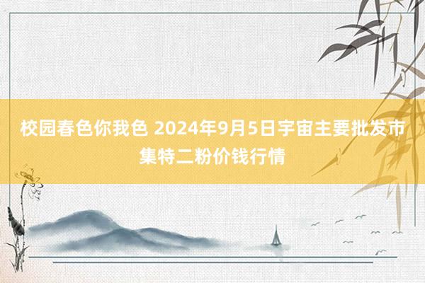 校园春色你我色 2024年9月5日宇宙主要批发市集特二粉价钱行情