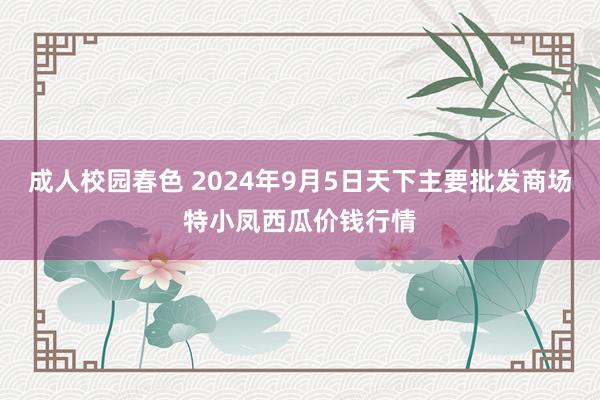 成人校园春色 2024年9月5日天下主要批发商场特小凤西瓜价钱行情