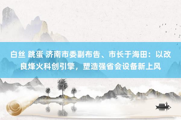 白丝 跳蛋 济南市委副布告、市长于海田：以改良烽火科创引擎，塑造强省会设备新上风