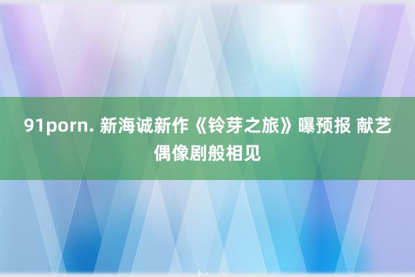 91porn. 新海诚新作《铃芽之旅》曝预报 献艺偶像剧般相见