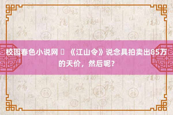 校园春色小说网 ​《江山令》说念具拍卖出85万的天价，然后呢？