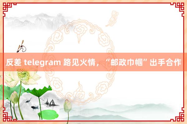 反差 telegram 路见火情，“邮政巾帼”出手合作