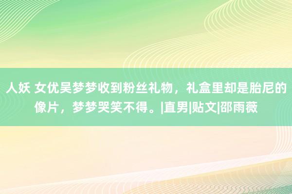 人妖 女优吴梦梦收到粉丝礼物，礼盒里却是胎尼的像片，梦梦哭笑不得。|直男|贴文|邵雨薇