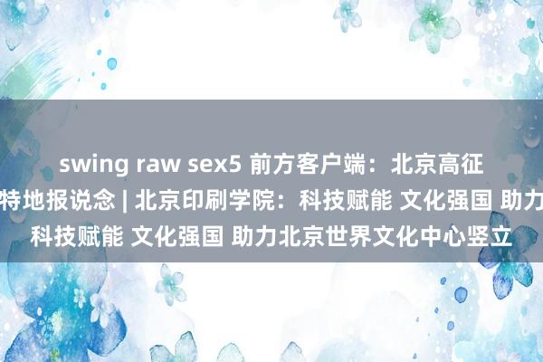 swing raw sex5 前方客户端：北京高征服务新时期王人门发展特地报说念 | 北京印刷学院：科技赋能 文化强国 助力北京世界文化中心竖立