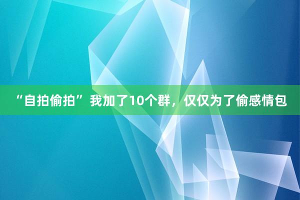 “自拍偷拍” 我加了10个群，仅仅为了偷感情包