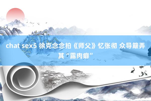 chat sex5 徐克念念拍《师父》忆张彻 众导簸弄其“露肉癖”