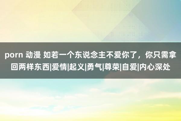 porn 动漫 如若一个东说念主不爱你了，你只需拿回两样东西|爱情|起义|勇气|尊荣|自爱|内心深处