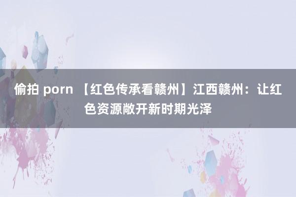 偷拍 porn 【红色传承看赣州】江西赣州：让红色资源敞开新时期光泽