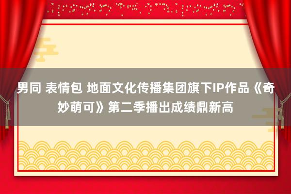 男同 表情包 地面文化传播集团旗下IP作品《奇妙萌可》第二季播出成绩鼎新高