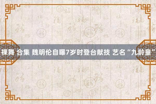 裸舞 合集 魏明伦自曝7岁时登台献技 艺名“九龄童”