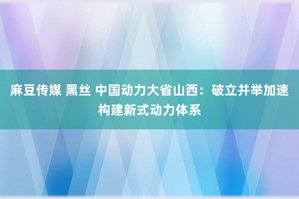 麻豆传媒 黑丝 中国动力大省山西：破立并举加速构建新式动力体系