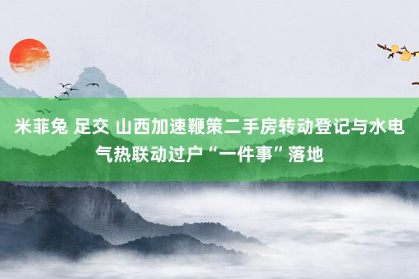 米菲兔 足交 山西加速鞭策二手房转动登记与水电气热联动过户“一件事”落地