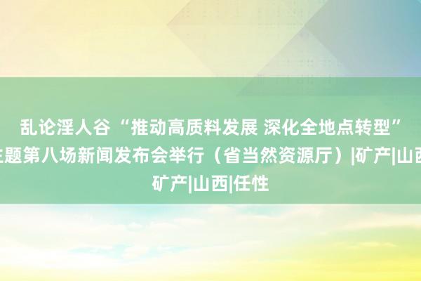 乱论淫人谷 “推动高质料发展 深化全地点转型”系列主题第八场新闻发布会举行（省当然资源厅）|矿产|山西|任性