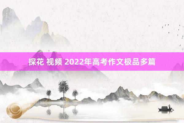 探花 视频 2022年高考作文极品多篇