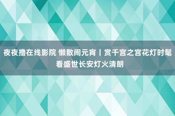 夜夜撸在线影院 懒散闹元宵丨赏千宫之宫花灯时髦  看盛世长安灯火清朗