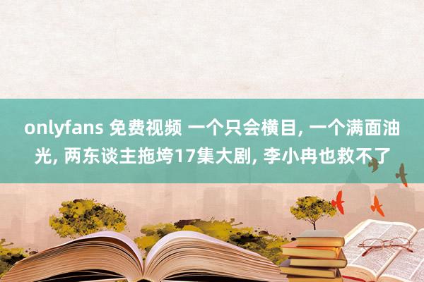 onlyfans 免费视频 一个只会横目, 一个满面油光, 两东谈主拖垮17集大剧, 李小冉也救不了