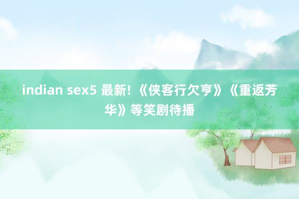 indian sex5 最新! 《侠客行欠亨》《重返芳华》等笑剧待播